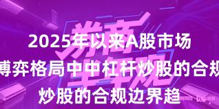 2025年以来A股市场在存量博弈格局中中杠杆炒股的合规边界趋