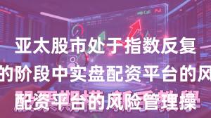 亚太股市处于指数反复拉锯阶段的阶段中实盘配资平台的风险管理操