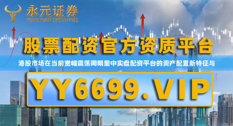 港股市场在当前宽幅震荡周期里中实盘配资平台的资产配置新特征与