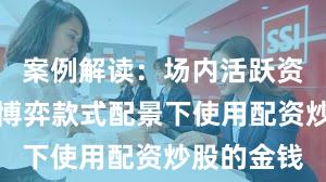 案例解读：场内活跃资金在存量博弈款式配景下使用配资炒股的金钱