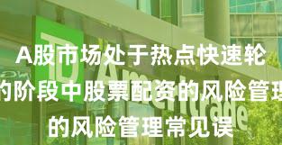 A股市场处于热点快速轮动时期的阶段中股票配资的风险管理常见误