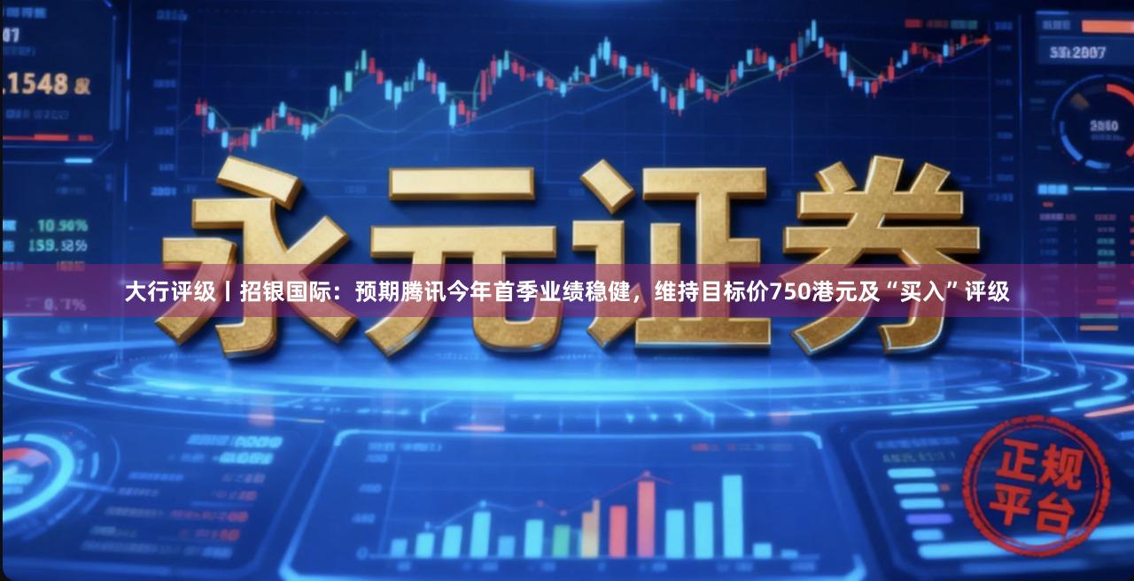 大行评级丨招银国际:预期腾讯今年首季业绩稳健,维持目标价750港元及“买入”评级