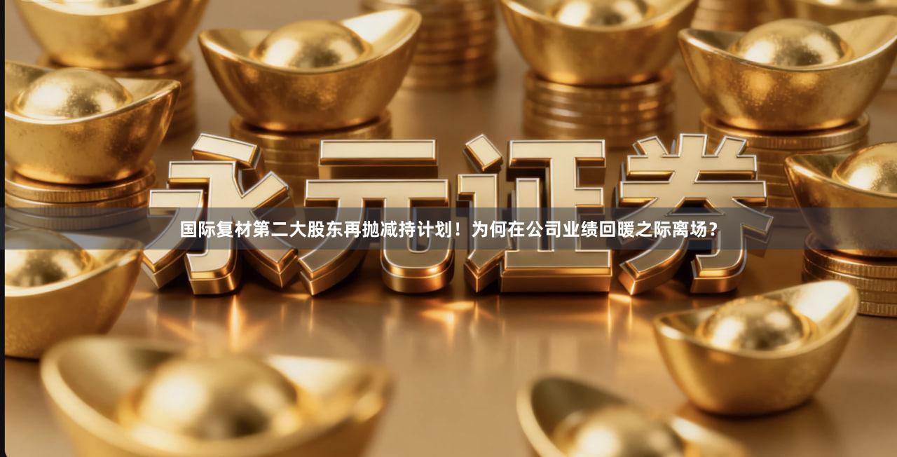 国际复材第二大股东再抛减持计划！为何在公司业绩回暖之际离场？