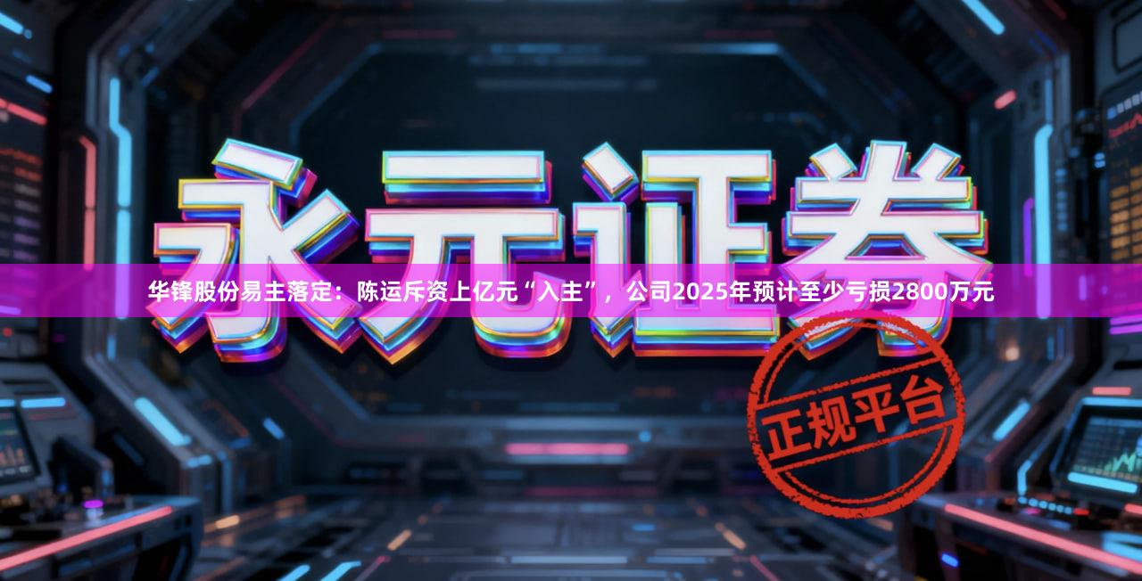 华锋股份易主落定:陈运斥资上亿元“入主”,公司2025年预计至少亏损2800万元
