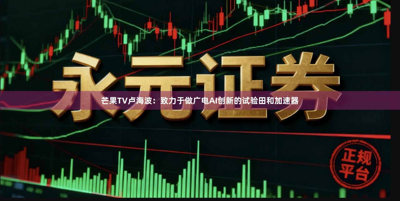芒果TV卢海波:致力于做广电AI创新的试验田和加速器