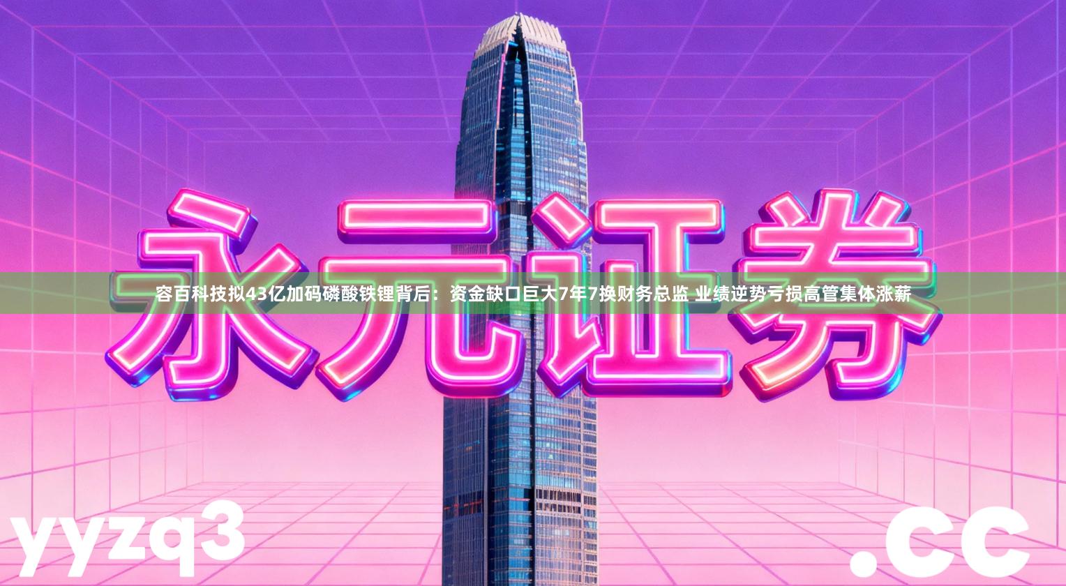 容百科技拟43亿加码磷酸铁锂背后：资金缺口巨大7年7换财务总监 业绩逆势亏损高管集体涨薪