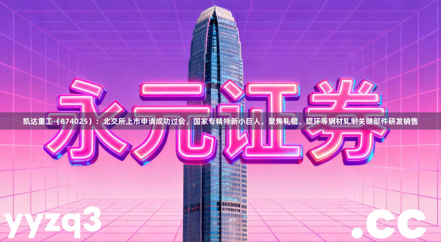 凯达重工（874025）：北交所上市申请成功过会，国家专精特新小巨人，聚焦轧辊、辊环等钢材轧制关键部件研发销售