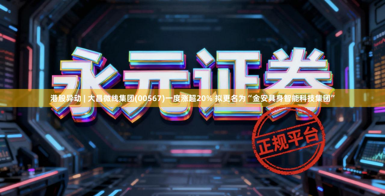 港股异动 | 大昌微线集团(00567)一度涨超20% 拟更名为“金安具身智能科技集团”