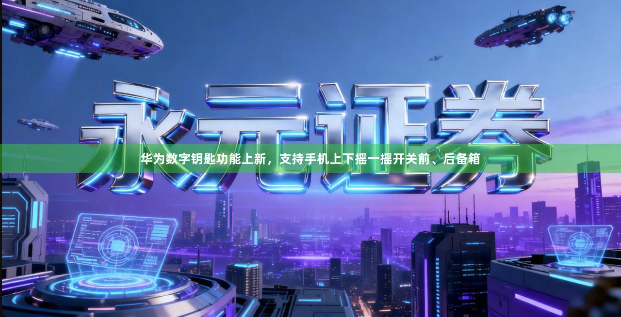 华为数字钥匙功能上新，支持手机上下摇一摇开关前、后备箱