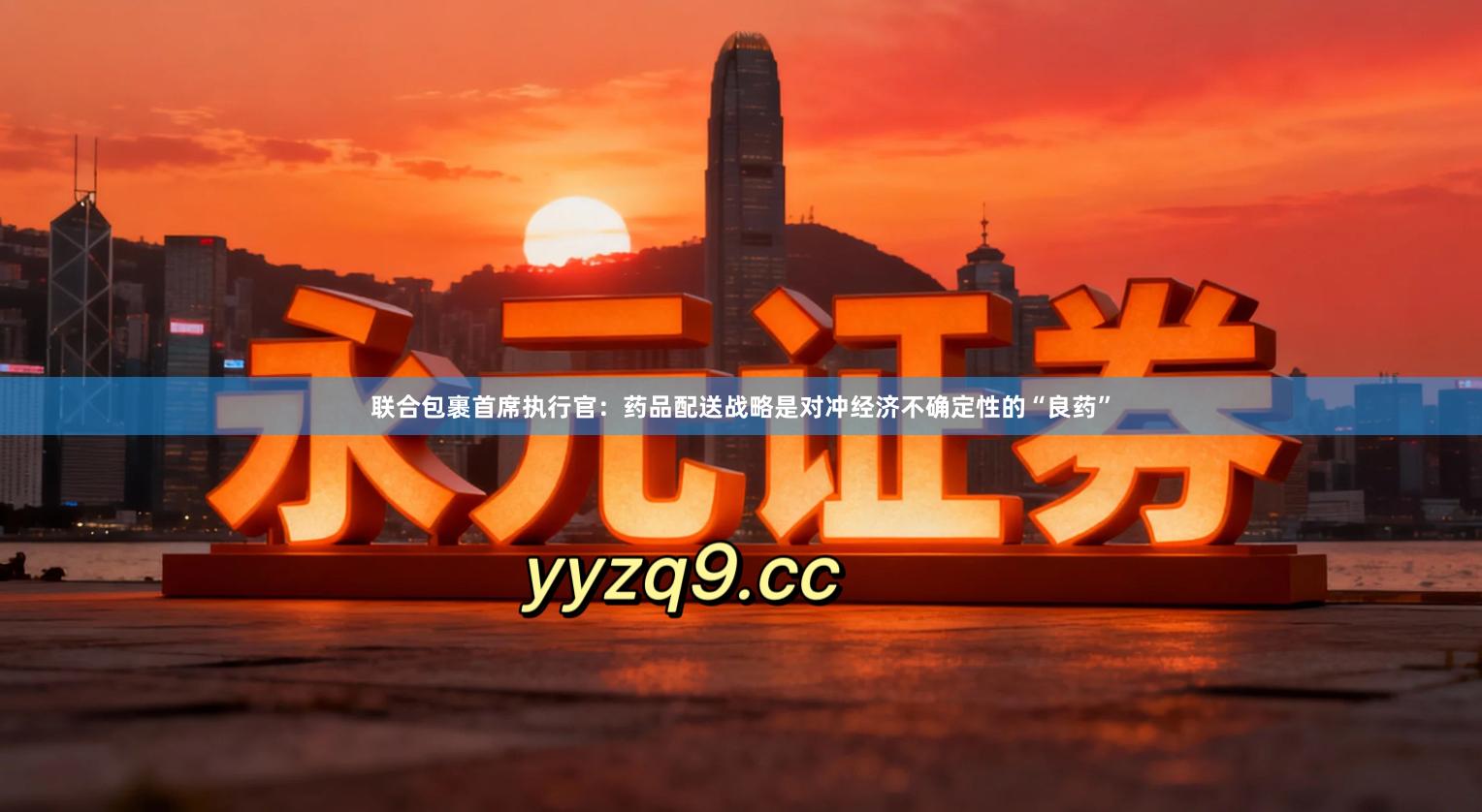联合包裹首席执行官：药品配送战略是对冲经济不确定性的“良药”