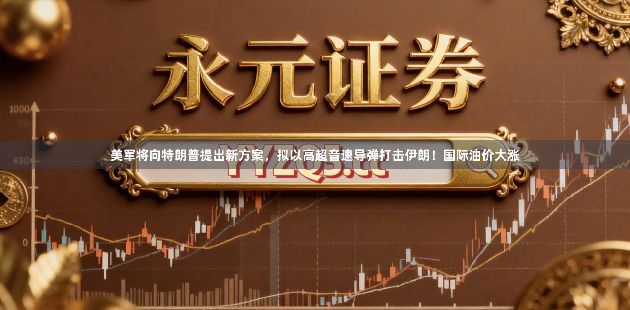 美军将向特朗普提出新方案，拟以高超音速导弹打击伊朗！国际油价大涨