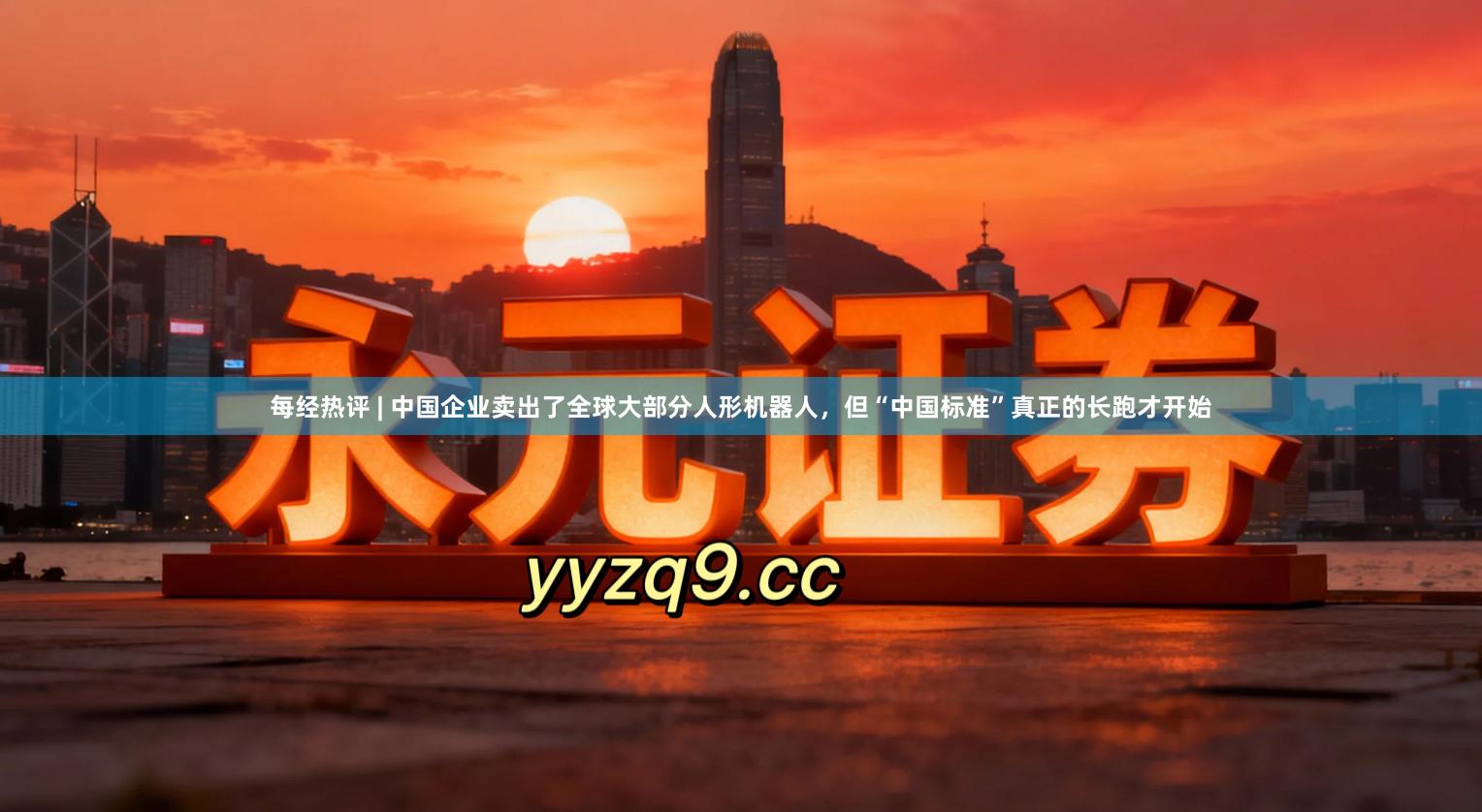 每经热评 | 中国企业卖出了全球大部分人形机器人，但“中国标准”真正的长跑才开始