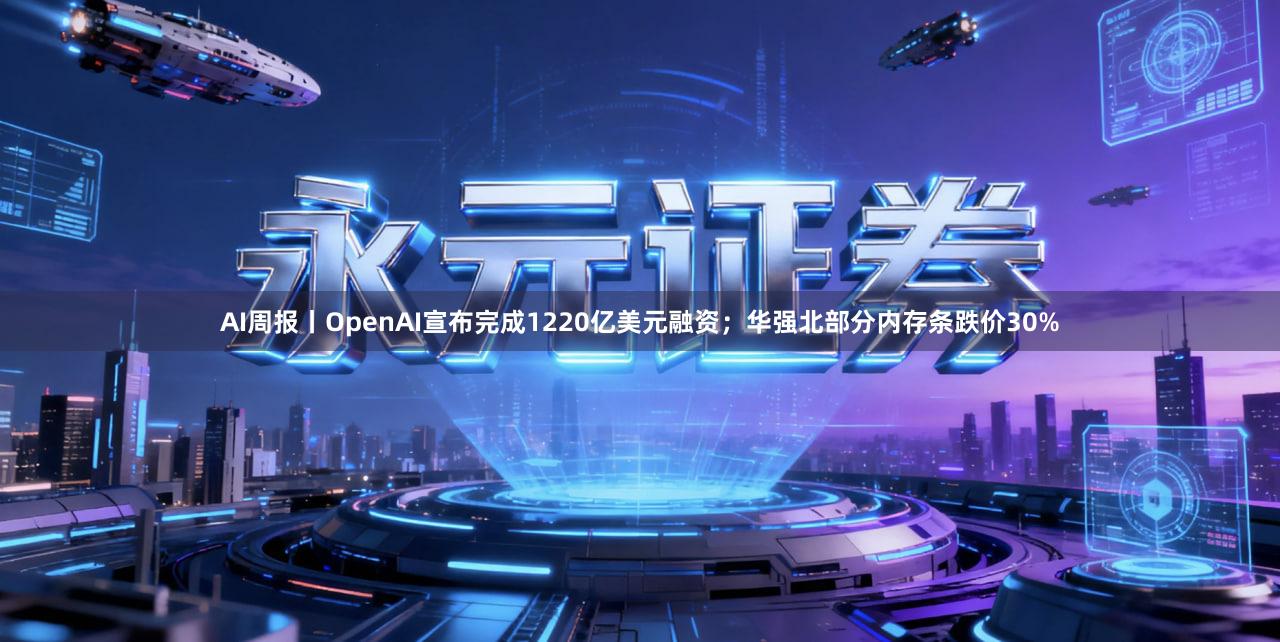 AI周报丨OpenAI宣布完成1220亿美元融资；华强北部分内存条跌价30%