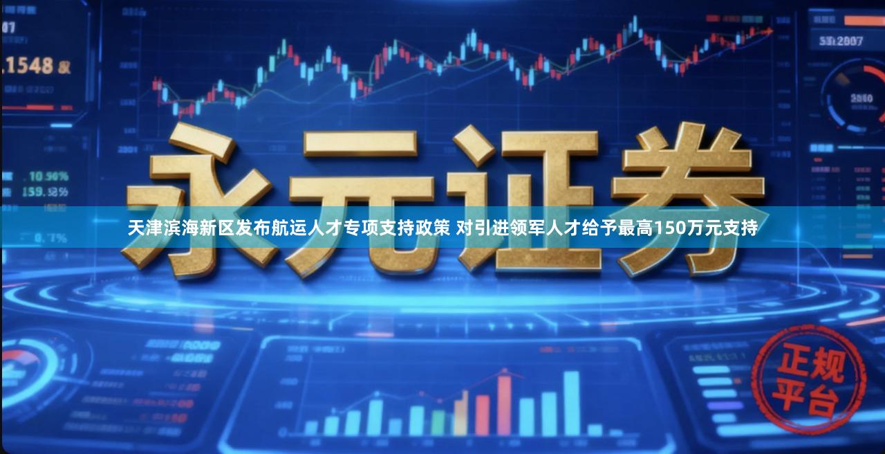 天津滨海新区发布航运人才专项支持政策 对引进领军人才给予最高150万元支持