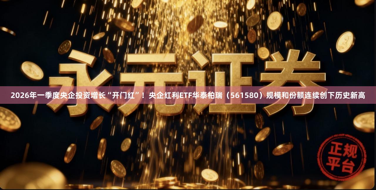 2026年一季度央企投资增长“开门红”！央企红利ETF华泰柏瑞（561580）规模和份额连续创下历史新高