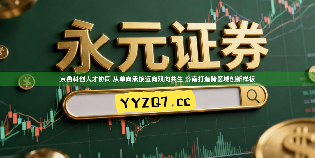 京鲁科创人才协同 从单向承接迈向双向共生 济南打造跨区域创新样板