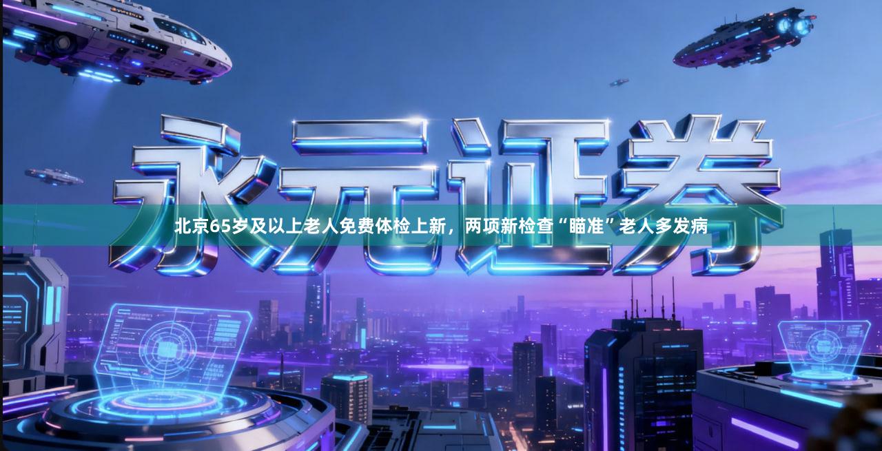 北京65岁及以上老人免费体检上新，两项新检查“瞄准”老人多发病