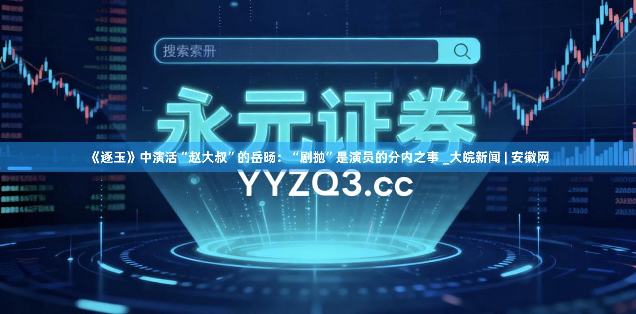 《逐玉》中演活“赵大叔”的岳旸：“剧抛”是演员的分内之事 _大皖新闻 | 安徽网
