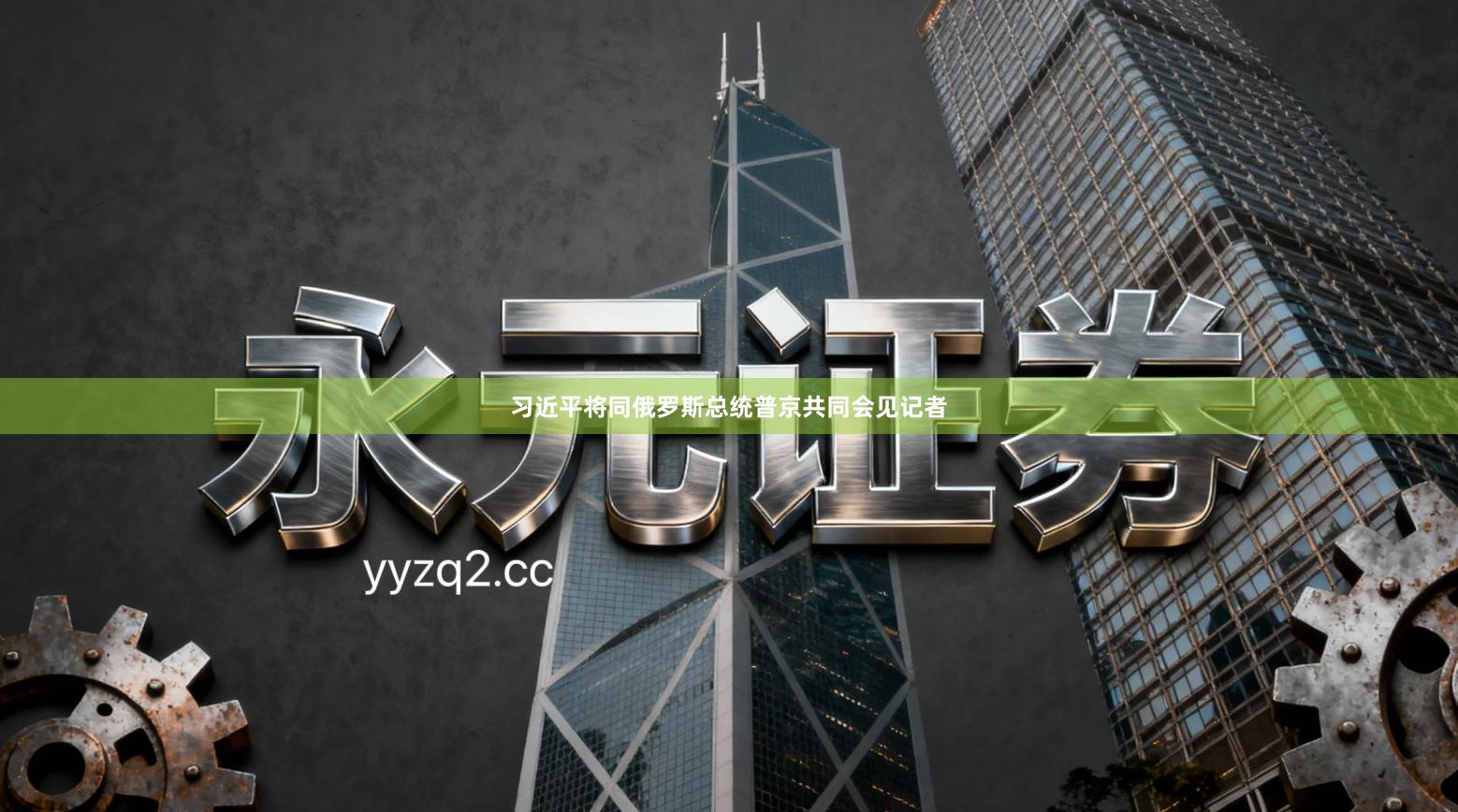 习近平将同俄罗斯总统普京共同会见记者