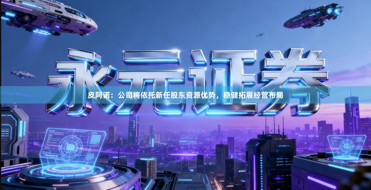 皮阿诺：公司将依托新任股东资源优势，稳健拓展经营布局