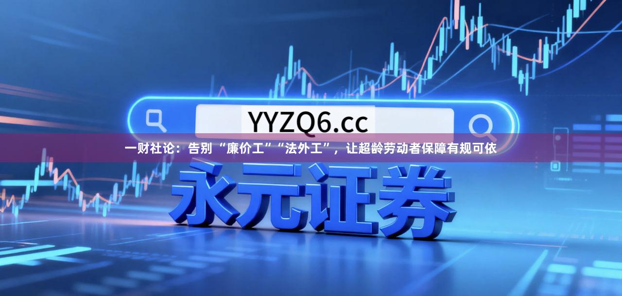 一财社论：告别 “廉价工”“法外工”，让超龄劳动者保障有规可依