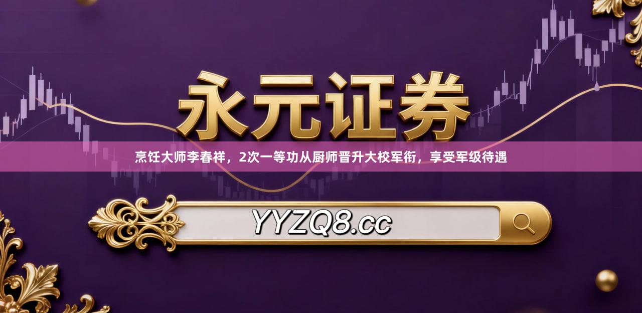 烹饪大师李春祥，2次一等功从厨师晋升大校军衔，享受军级待遇