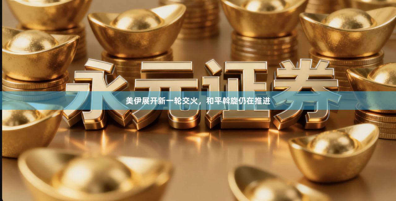美伊展开新一轮交火，和平斡旋仍在推进