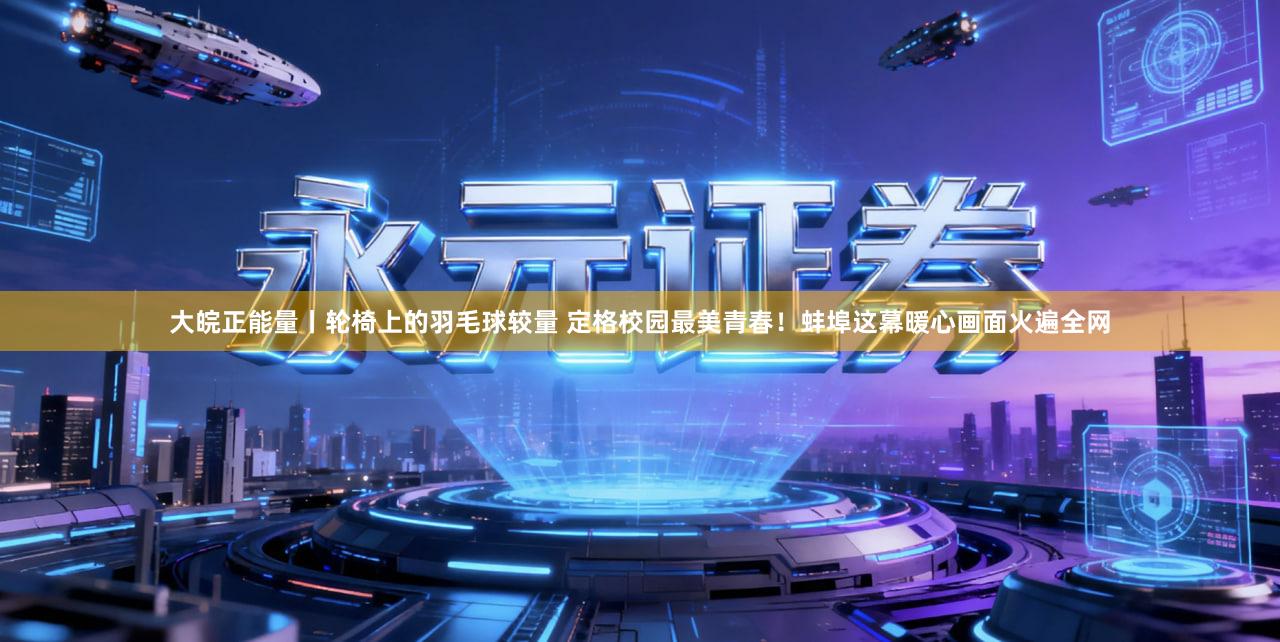 大皖正能量丨轮椅上的羽毛球较量 定格校园最美青春！蚌埠这幕暖心画面火遍全网
