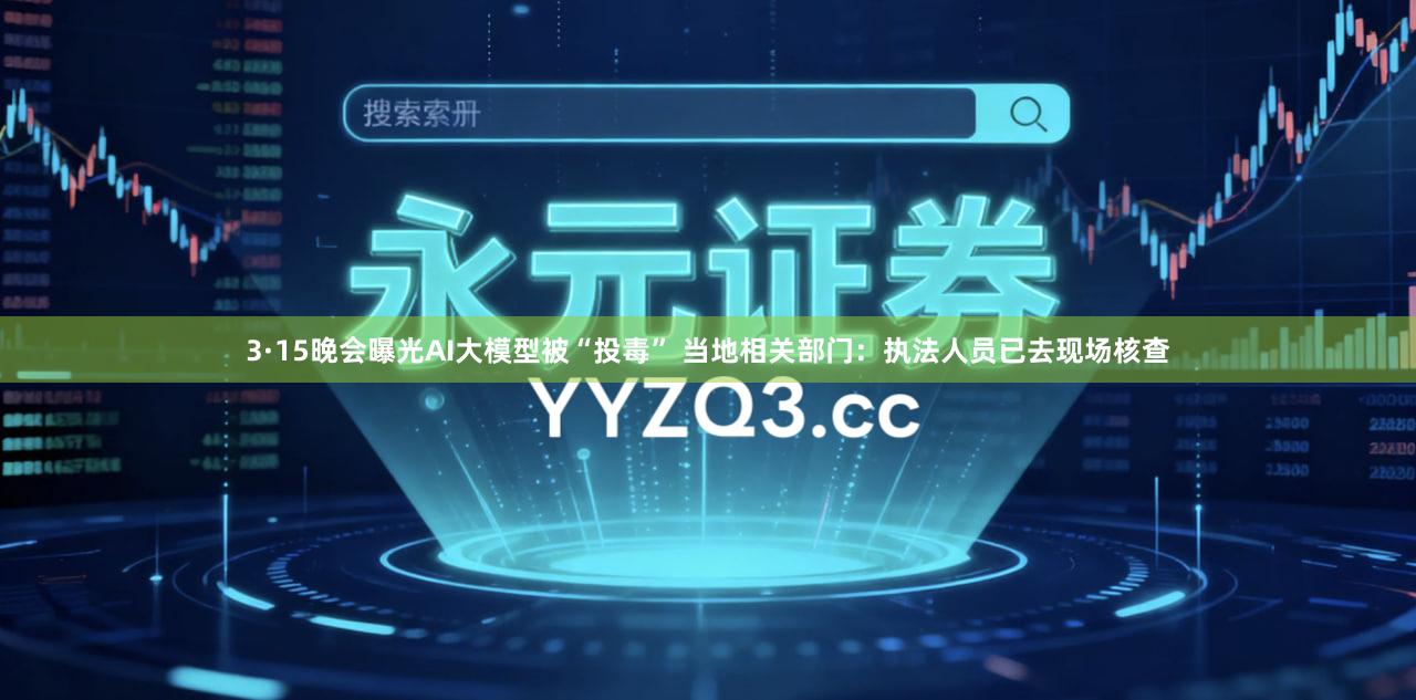3·15晚会曝光AI大模型被“投毒” 当地相关部门：执法人员已去现场核查