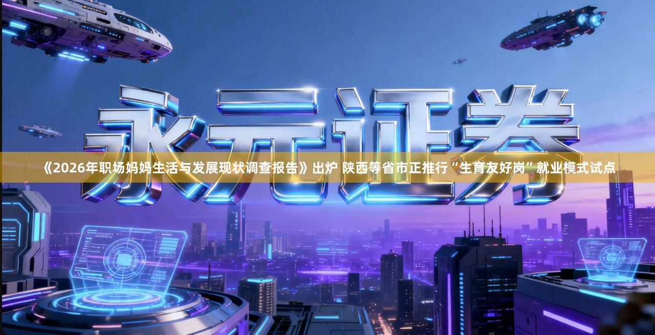 《2026年职场妈妈生活与发展现状调查报告》出炉 陕西等省市正推行“生育友好岗”就业模式试点