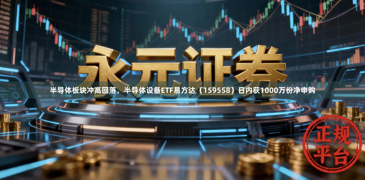 半导体板块冲高回落，半导体设备ETF易方达（159558）日内获1000万份净申购