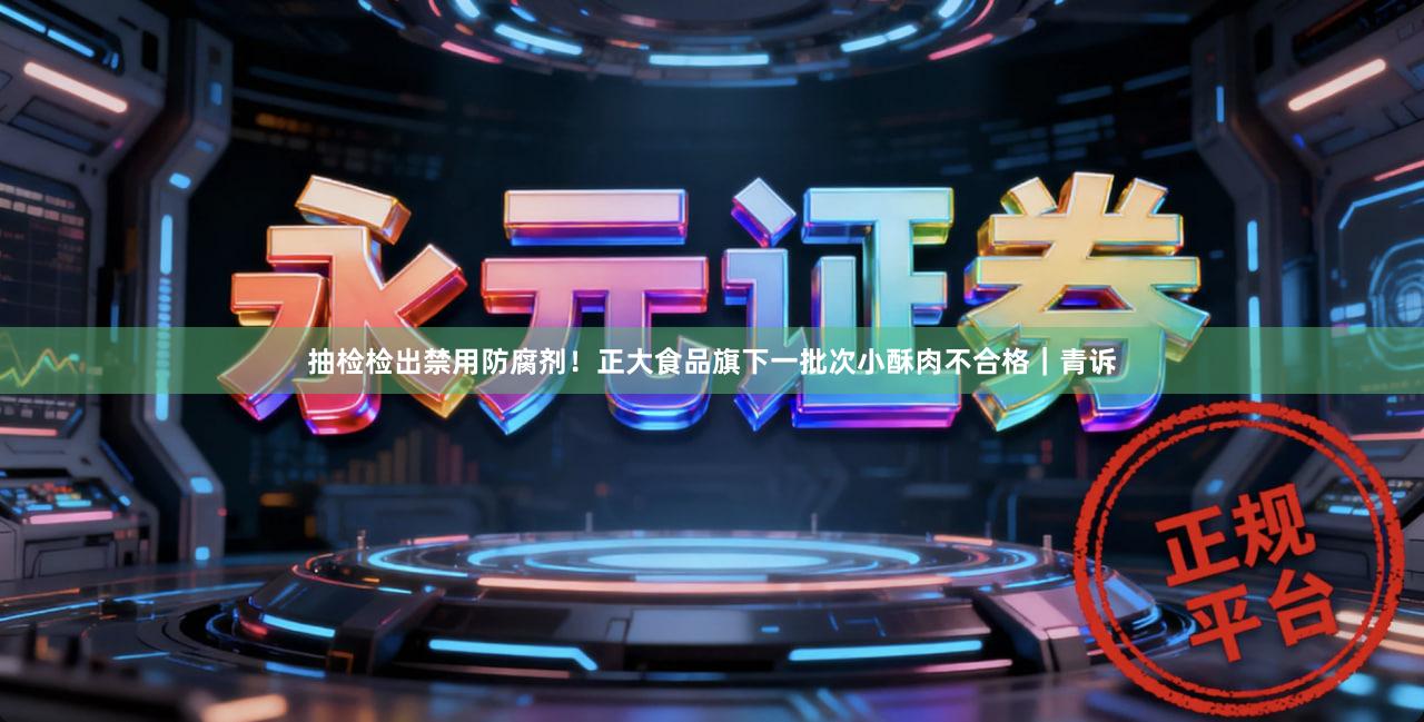 抽检检出禁用防腐剂！正大食品旗下一批次小酥肉不合格｜青诉