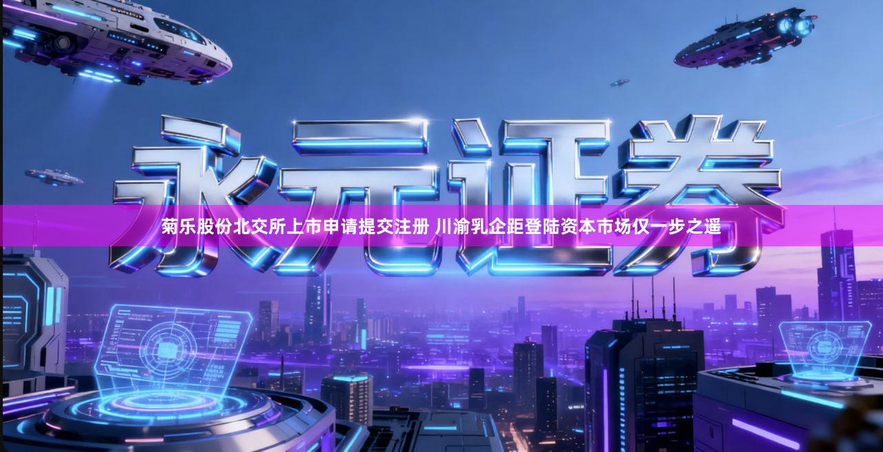 菊乐股份北交所上市申请提交注册 川渝乳企距登陆资本市场仅一步之遥