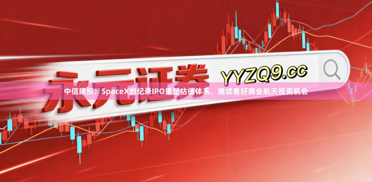 中信建投：SpaceX创纪录IPO重塑估值体系，继续看好商业航天投资机会
